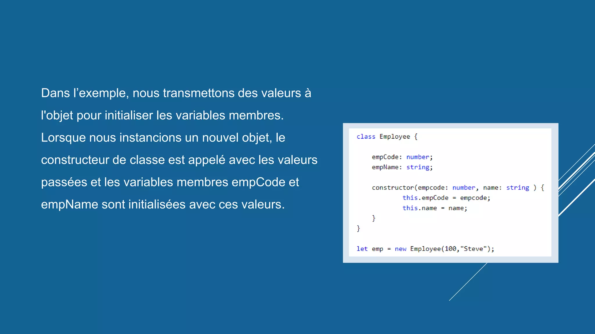 Dans l’exemple, nous transmettons des valeurs à
l'objet pour initialiser les variables membres.
Lorsque nous instancions un nouvel objet, le
constructeur de classe est appelé avec les valeurs
passées et les variables membres empCode et
empName sont initialisées avec ces valeurs.
 