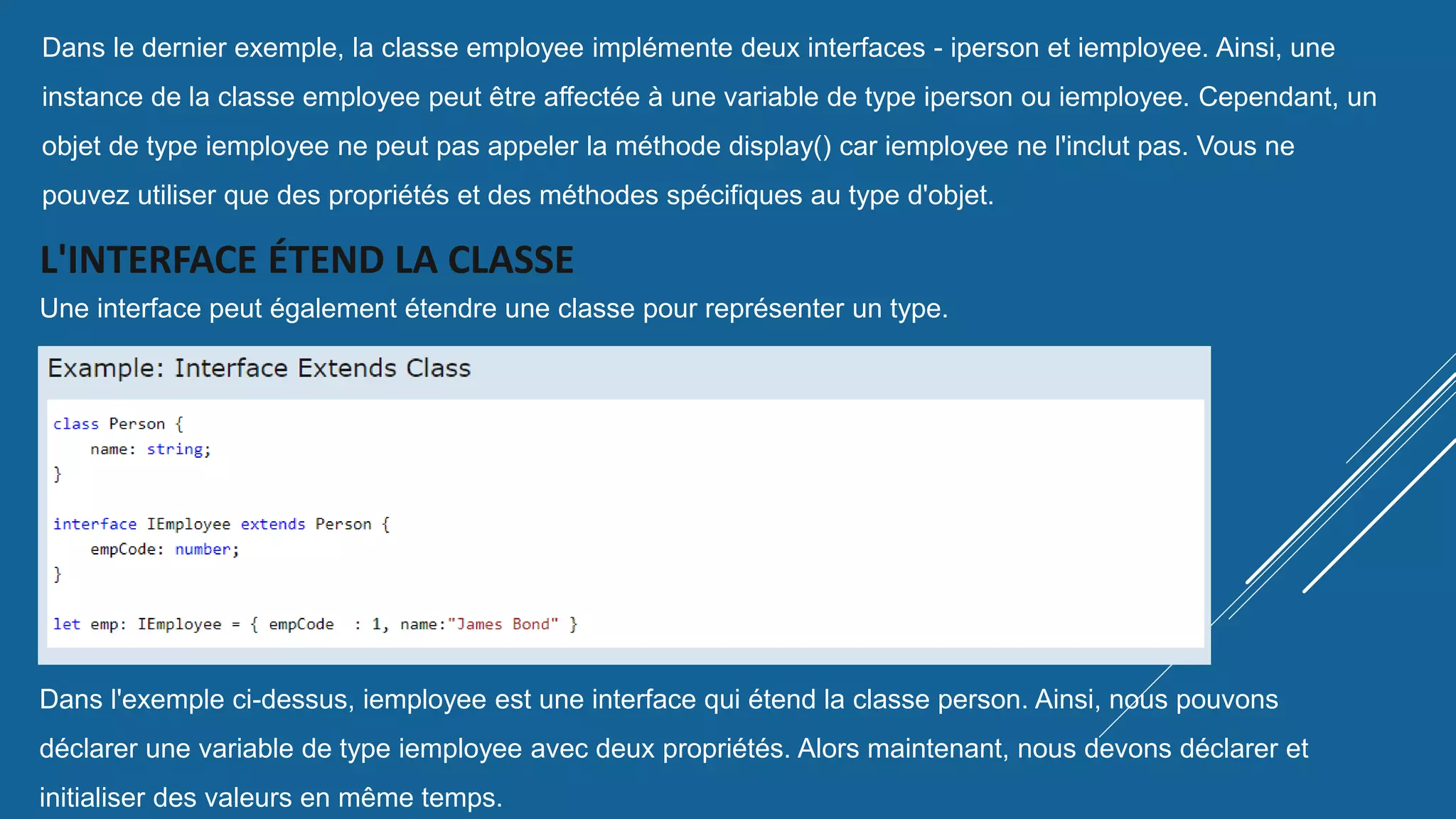 Dans le dernier exemple, la classe employee implémente deux interfaces - iperson et iemployee. Ainsi, une
instance de la classe employee peut être affectée à une variable de type iperson ou iemployee. Cependant, un
objet de type iemployee ne peut pas appeler la méthode display() car iemployee ne l'inclut pas. Vous ne
pouvez utiliser que des propriétés et des méthodes spécifiques au type d'objet.
L'INTERFACE ÉTEND LA CLASSE
Une interface peut également étendre une classe pour représenter un type.
Dans l'exemple ci-dessus, iemployee est une interface qui étend la classe person. Ainsi, nous pouvons
déclarer une variable de type iemployee avec deux propriétés. Alors maintenant, nous devons déclarer et
initialiser des valeurs en même temps.
 