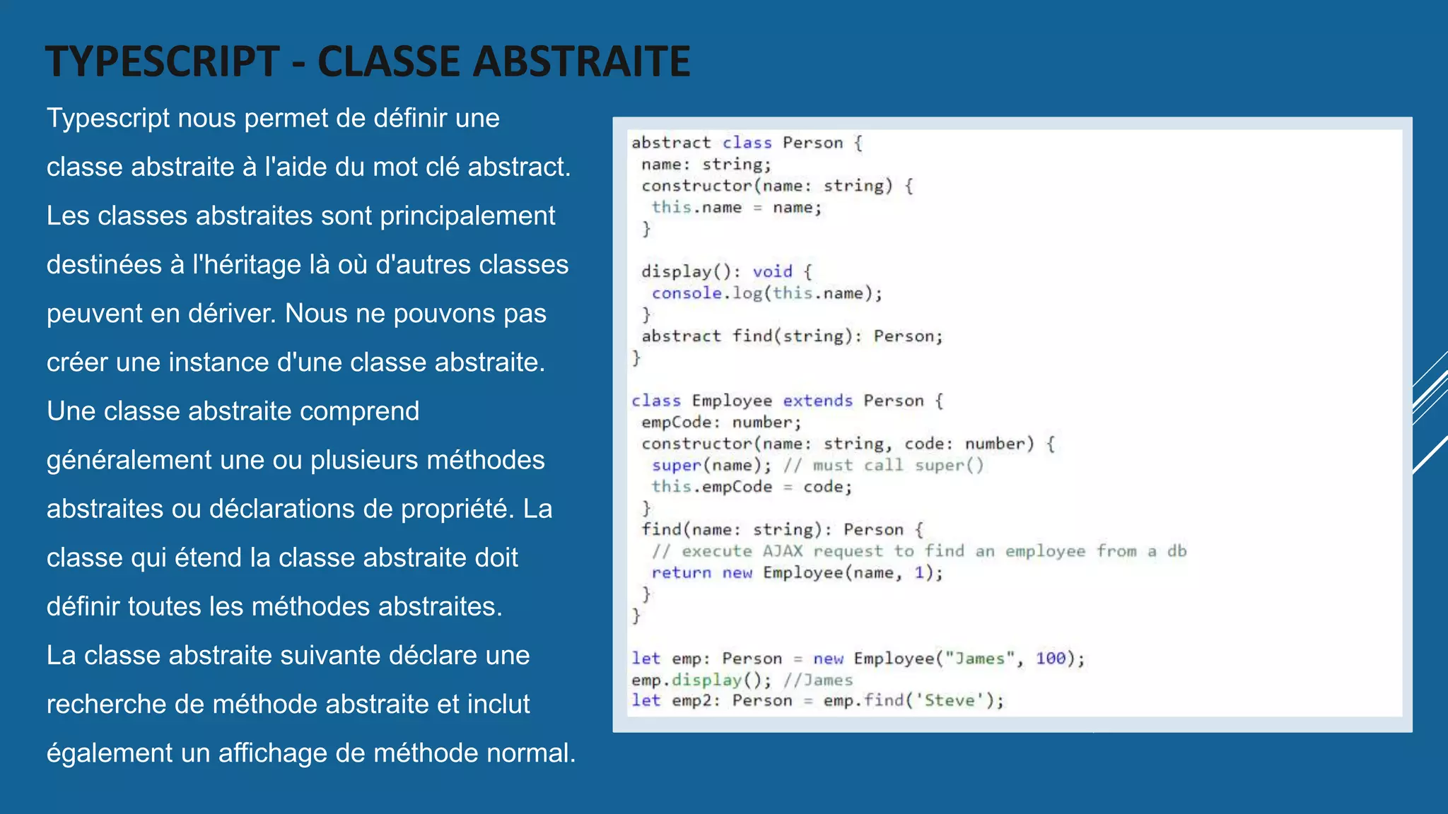 TYPESCRIPT - CLASSE ABSTRAITE
Typescript nous permet de définir une
classe abstraite à l'aide du mot clé abstract.
Les classes abstraites sont principalement
destinées à l'héritage là où d'autres classes
peuvent en dériver. Nous ne pouvons pas
créer une instance d'une classe abstraite.
Une classe abstraite comprend
généralement une ou plusieurs méthodes
abstraites ou déclarations de propriété. La
classe qui étend la classe abstraite doit
définir toutes les méthodes abstraites.
La classe abstraite suivante déclare une
recherche de méthode abstraite et inclut
également un affichage de méthode normal.
 