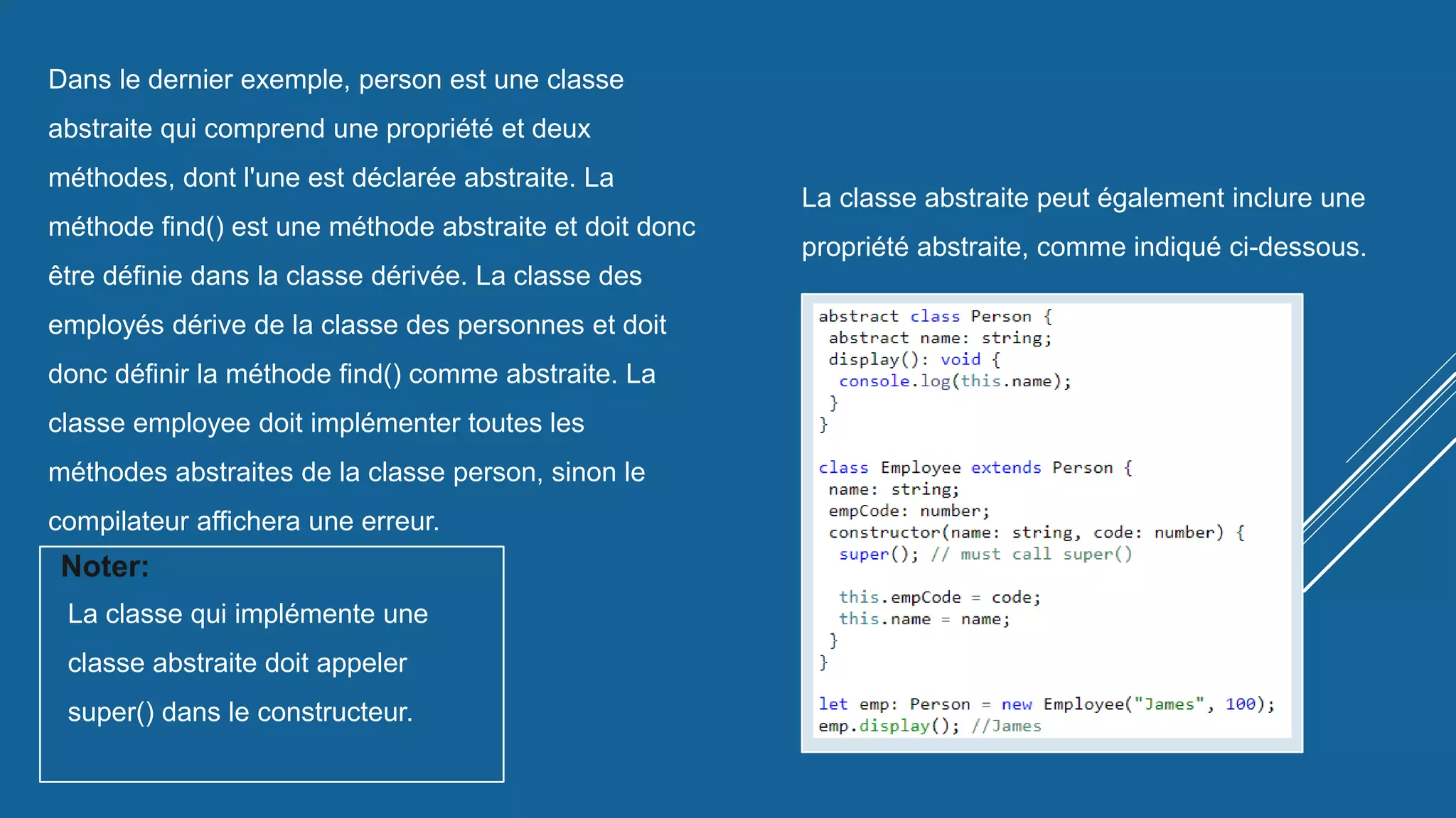 Dans le dernier exemple, person est une classe
abstraite qui comprend une propriété et deux
méthodes, dont l'une est déclarée abstraite. La
méthode find() est une méthode abstraite et doit donc
être définie dans la classe dérivée. La classe des
employés dérive de la classe des personnes et doit
donc définir la méthode find() comme abstraite. La
classe employee doit implémenter toutes les
méthodes abstraites de la classe person, sinon le
compilateur affichera une erreur.
La classe qui implémente une
classe abstraite doit appeler
super() dans le constructeur.
Noter:
La classe abstraite peut également inclure une
propriété abstraite, comme indiqué ci-dessous.
 