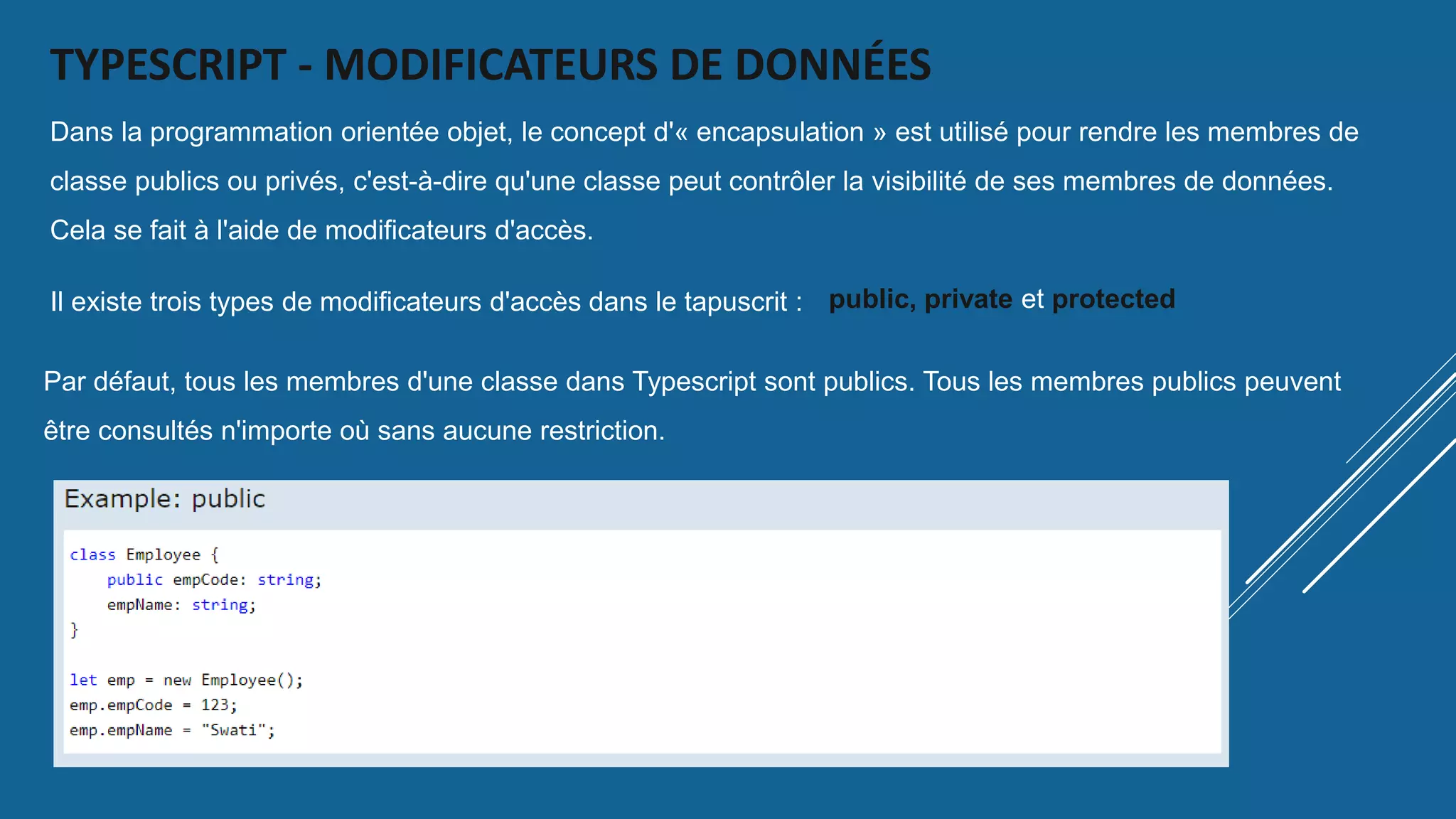 TYPESCRIPT - MODIFICATEURS DE DONNÉES
Dans la programmation orientée objet, le concept d'« encapsulation » est utilisé pour rendre les membres de
classe publics ou privés, c'est-à-dire qu'une classe peut contrôler la visibilité de ses membres de données.
Cela se fait à l'aide de modificateurs d'accès.
Il existe trois types de modificateurs d'accès dans le tapuscrit : public, private et protected
Par défaut, tous les membres d'une classe dans Typescript sont publics. Tous les membres publics peuvent
être consultés n'importe où sans aucune restriction.
 