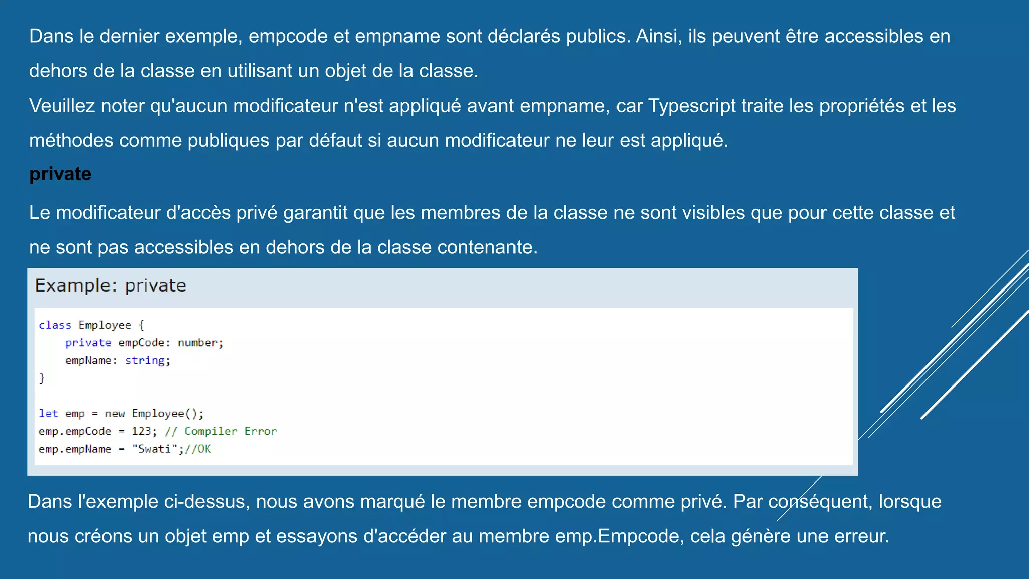 Dans le dernier exemple, empcode et empname sont déclarés publics. Ainsi, ils peuvent être accessibles en
dehors de la classe en utilisant un objet de la classe.
Veuillez noter qu'aucun modificateur n'est appliqué avant empname, car Typescript traite les propriétés et les
méthodes comme publiques par défaut si aucun modificateur ne leur est appliqué.
private
Le modificateur d'accès privé garantit que les membres de la classe ne sont visibles que pour cette classe et
ne sont pas accessibles en dehors de la classe contenante.
Dans l'exemple ci-dessus, nous avons marqué le membre empcode comme privé. Par conséquent, lorsque
nous créons un objet emp et essayons d'accéder au membre emp.Empcode, cela génère une erreur.
 