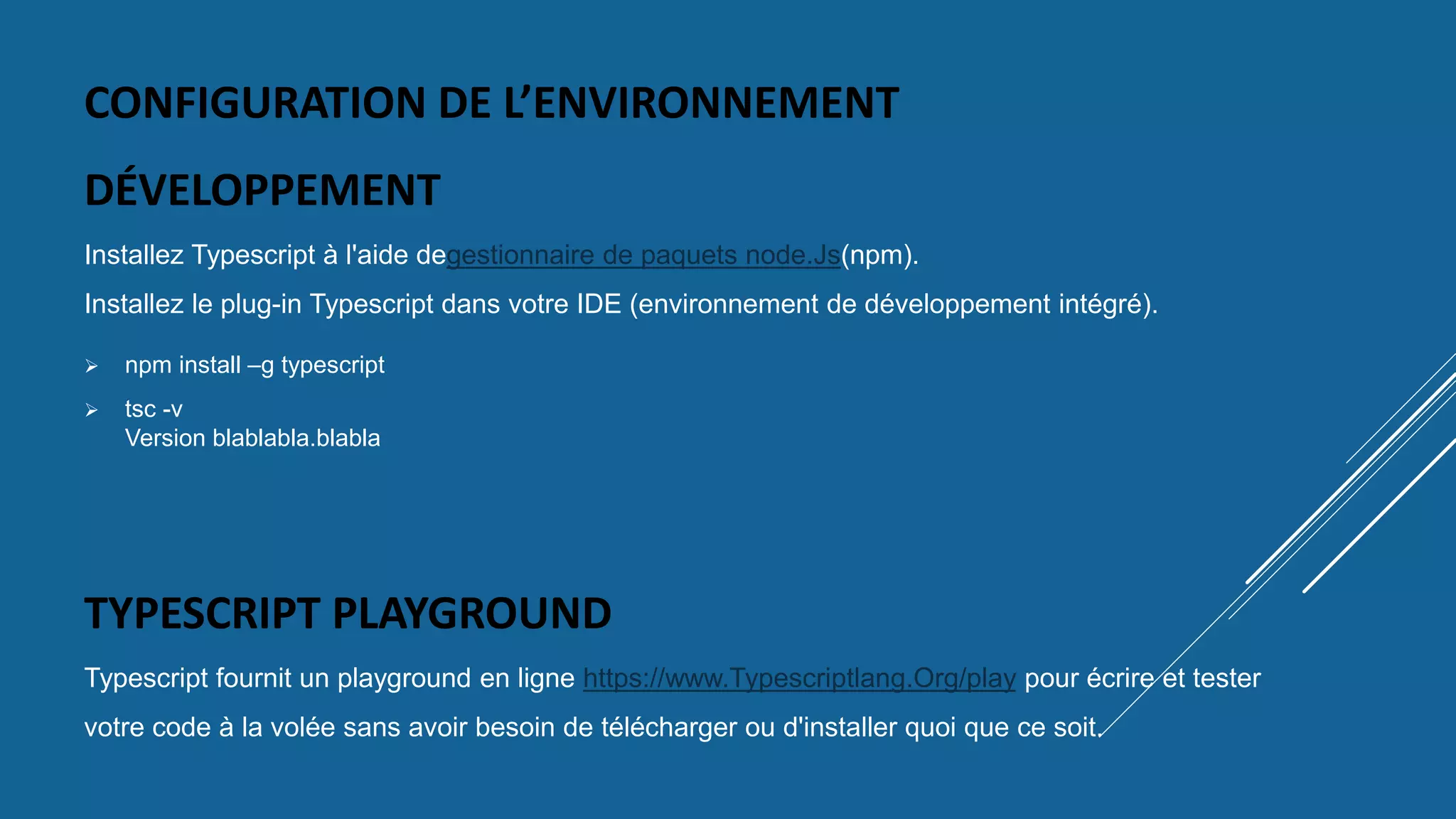 CONFIGURATION DE L’ENVIRONNEMENT
DÉVELOPPEMENT
Installez Typescript à l'aide degestionnaire de paquets node.Js(npm).
Installez le plug-in Typescript dans votre IDE (environnement de développement intégré).
TYPESCRIPT PLAYGROUND
Typescript fournit un playground en ligne https://www.Typescriptlang.Org/play pour écrire et tester
votre code à la volée sans avoir besoin de télécharger ou d'installer quoi que ce soit.
 npm install –g typescript
 tsc -v
Version blablabla.blabla
 
