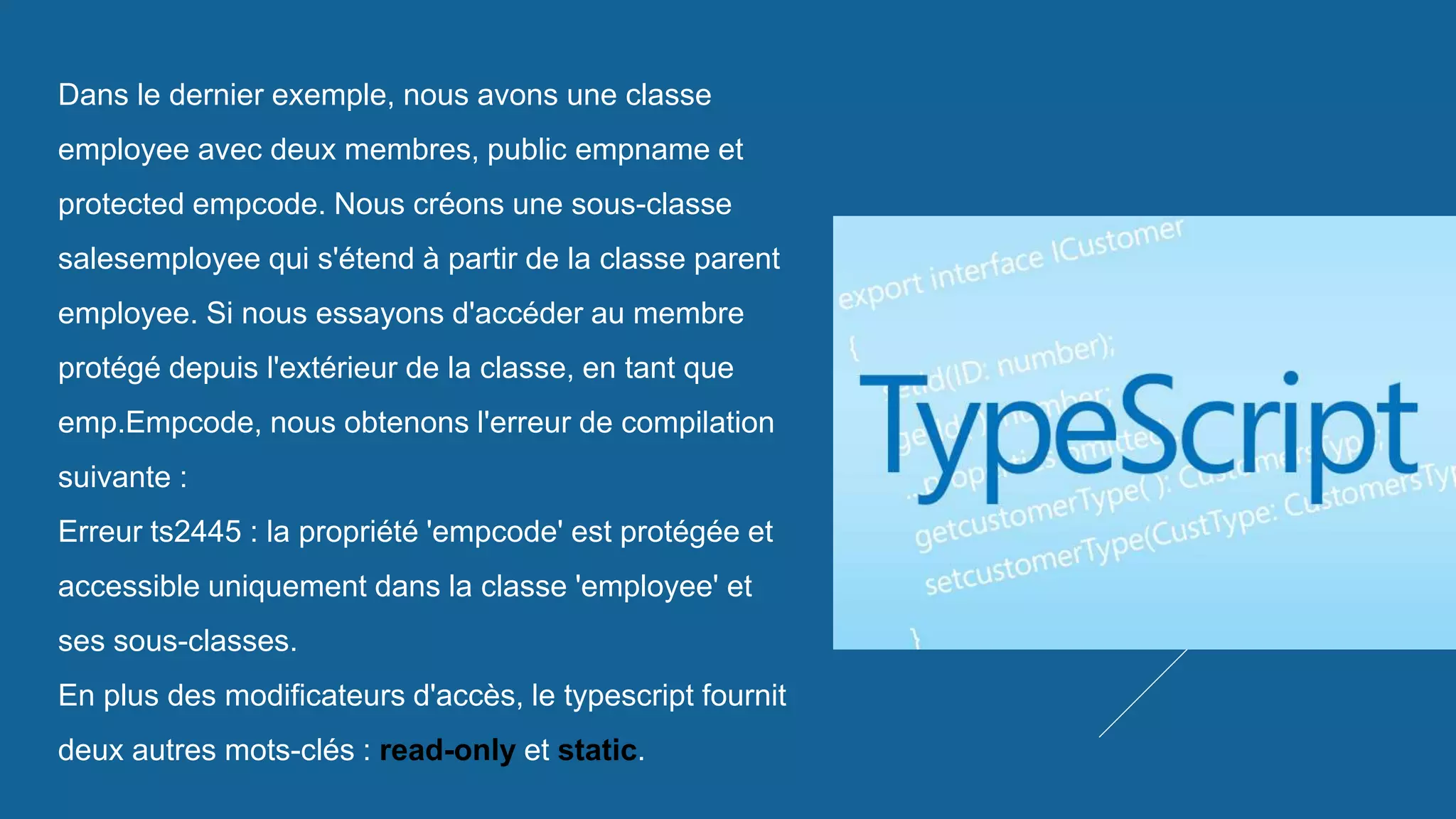 Dans le dernier exemple, nous avons une classe
employee avec deux membres, public empname et
protected empcode. Nous créons une sous-classe
salesemployee qui s'étend à partir de la classe parent
employee. Si nous essayons d'accéder au membre
protégé depuis l'extérieur de la classe, en tant que
emp.Empcode, nous obtenons l'erreur de compilation
suivante :
Erreur ts2445 : la propriété 'empcode' est protégée et
accessible uniquement dans la classe 'employee' et
ses sous-classes.
En plus des modificateurs d'accès, le typescript fournit
deux autres mots-clés : read-only et static.
 