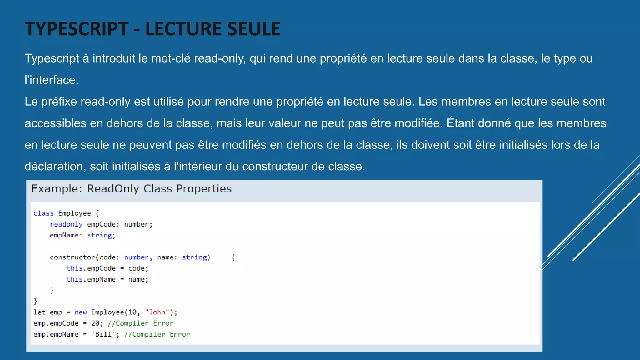 TYPESCRIPT - LECTURE SEULE
Typescript à introduit le mot-clé read-only, qui rend une propriété en lecture seule dans la classe, le type ou
l'interface.
Le préfixe read-only est utilisé pour rendre une propriété en lecture seule. Les membres en lecture seule sont
accessibles en dehors de la classe, mais leur valeur ne peut pas être modifiée. Étant donné que les membres
en lecture seule ne peuvent pas être modifiés en dehors de la classe, ils doivent soit être initialisés lors de la
déclaration, soit initialisés à l'intérieur du constructeur de classe.
 
