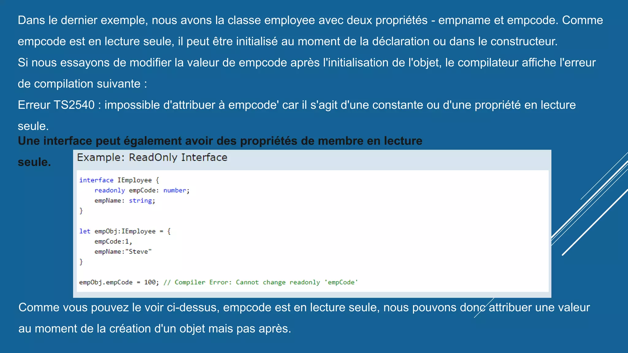 Dans le dernier exemple, nous avons la classe employee avec deux propriétés - empname et empcode. Comme
empcode est en lecture seule, il peut être initialisé au moment de la déclaration ou dans le constructeur.
Si nous essayons de modifier la valeur de empcode après l'initialisation de l'objet, le compilateur affiche l'erreur
de compilation suivante :
Erreur TS2540 : impossible d'attribuer à empcode' car il s'agit d'une constante ou d'une propriété en lecture
seule.
Une interface peut également avoir des propriétés de membre en lecture
seule.
Comme vous pouvez le voir ci-dessus, empcode est en lecture seule, nous pouvons donc attribuer une valeur
au moment de la création d'un objet mais pas après.
 
