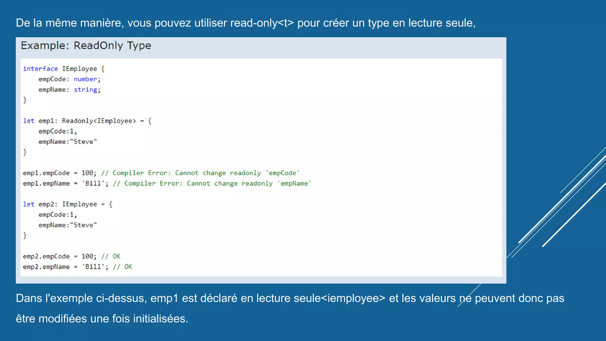 De la même manière, vous pouvez utiliser read-only<t> pour créer un type en lecture seule,
comme indiqué ci-dessous.
Dans l'exemple ci-dessus, emp1 est déclaré en lecture seule<iemployee> et les valeurs ne peuvent donc pas
être modifiées une fois initialisées.
 
