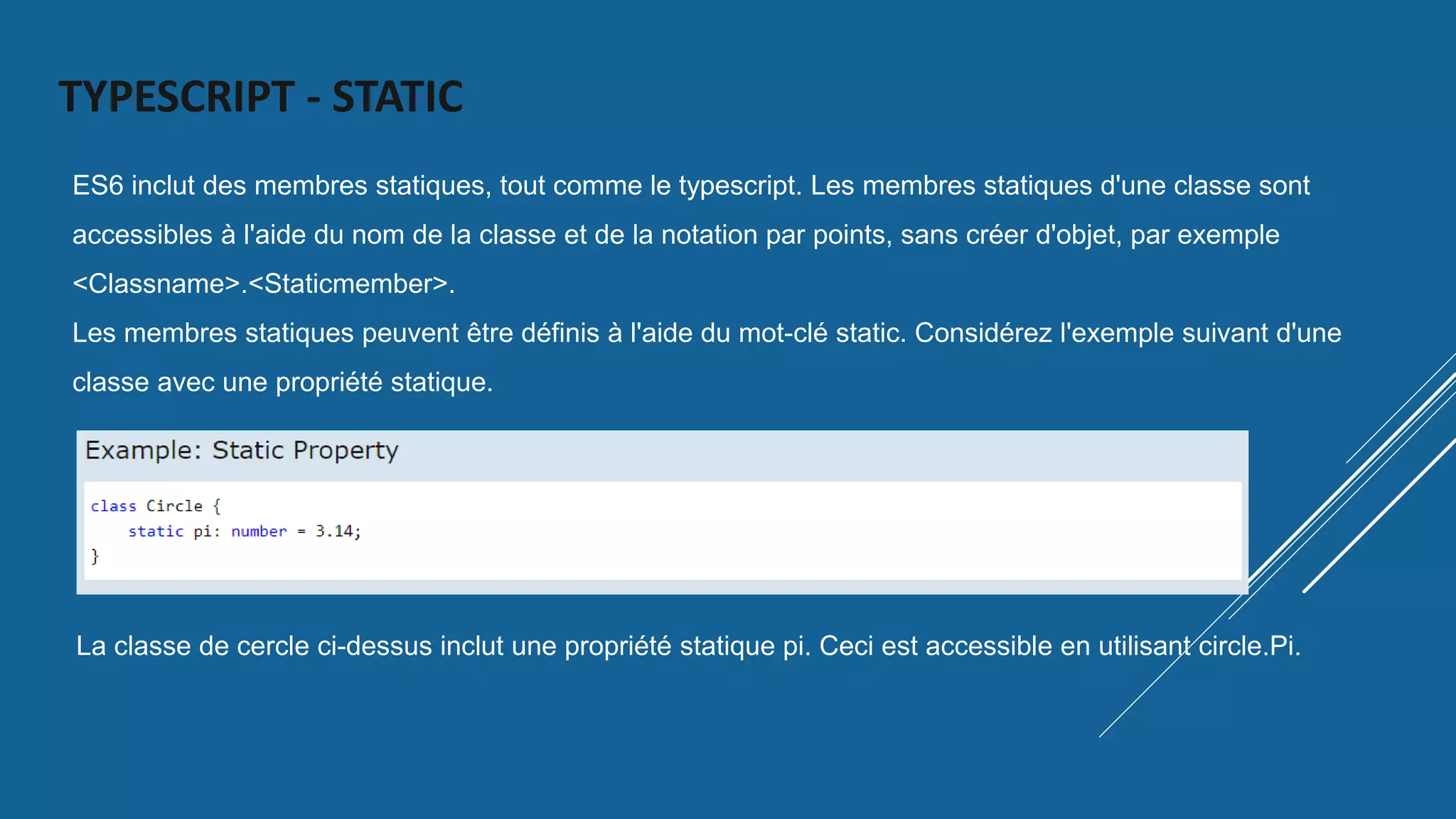 TYPESCRIPT - STATIC
ES6 inclut des membres statiques, tout comme le typescript. Les membres statiques d'une classe sont
accessibles à l'aide du nom de la classe et de la notation par points, sans créer d'objet, par exemple
<Classname>.<Staticmember>.
Les membres statiques peuvent être définis à l'aide du mot-clé static. Considérez l'exemple suivant d'une
classe avec une propriété statique.
La classe de cercle ci-dessus inclut une propriété statique pi. Ceci est accessible en utilisant circle.Pi.
 