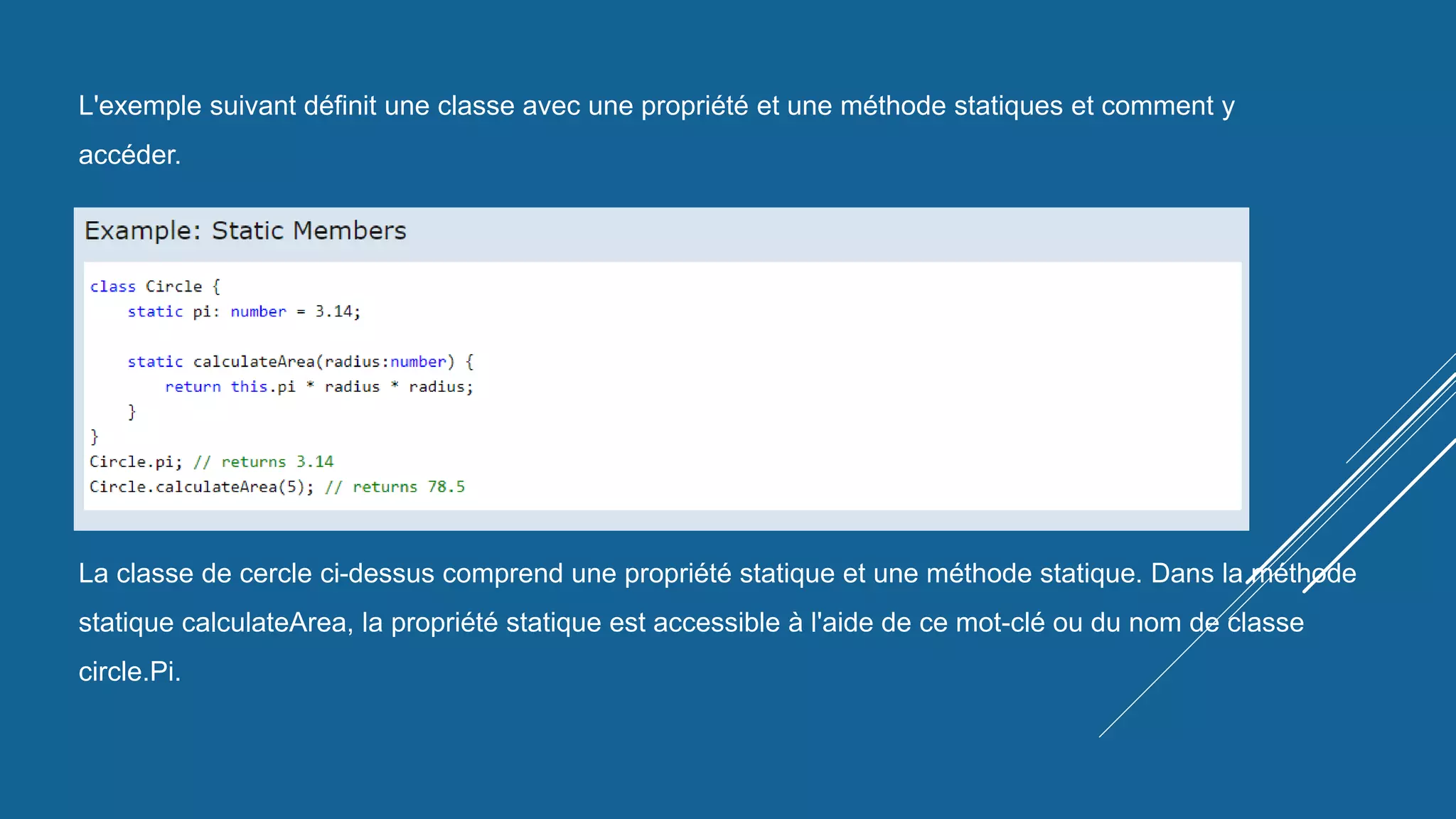 L'exemple suivant définit une classe avec une propriété et une méthode statiques et comment y
accéder.
La classe de cercle ci-dessus comprend une propriété statique et une méthode statique. Dans la méthode
statique calculateArea, la propriété statique est accessible à l'aide de ce mot-clé ou du nom de classe
circle.Pi.
 