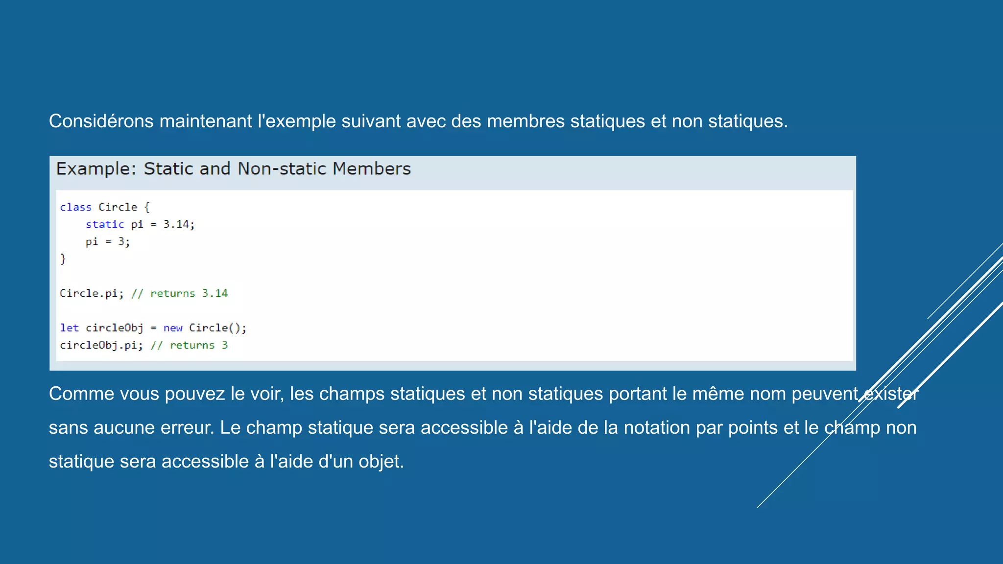 Considérons maintenant l'exemple suivant avec des membres statiques et non statiques.
Comme vous pouvez le voir, les champs statiques et non statiques portant le même nom peuvent exister
sans aucune erreur. Le champ statique sera accessible à l'aide de la notation par points et le champ non
statique sera accessible à l'aide d'un objet.
 