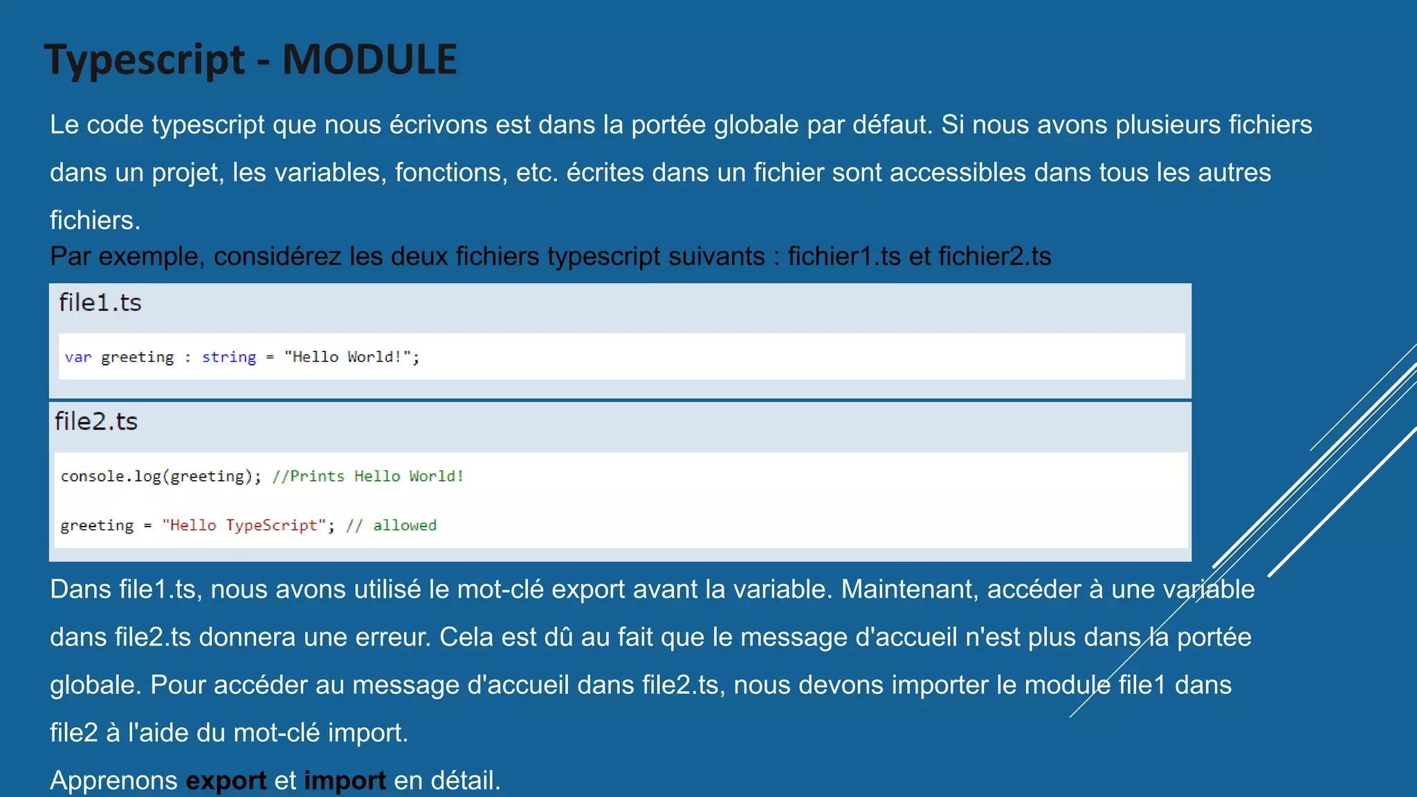 Typescript - MODULE
Le code typescript que nous écrivons est dans la portée globale par défaut. Si nous avons plusieurs fichiers
dans un projet, les variables, fonctions, etc. écrites dans un fichier sont accessibles dans tous les autres
fichiers.
Par exemple, considérez les deux fichiers typescript suivants : fichier1.ts et fichier2.ts
Dans file1.ts, nous avons utilisé le mot-clé export avant la variable. Maintenant, accéder à une variable
dans file2.ts donnera une erreur. Cela est dû au fait que le message d'accueil n'est plus dans la portée
globale. Pour accéder au message d'accueil dans file2.ts, nous devons importer le module file1 dans
file2 à l'aide du mot-clé import.
Apprenons export et import en détail.
 
