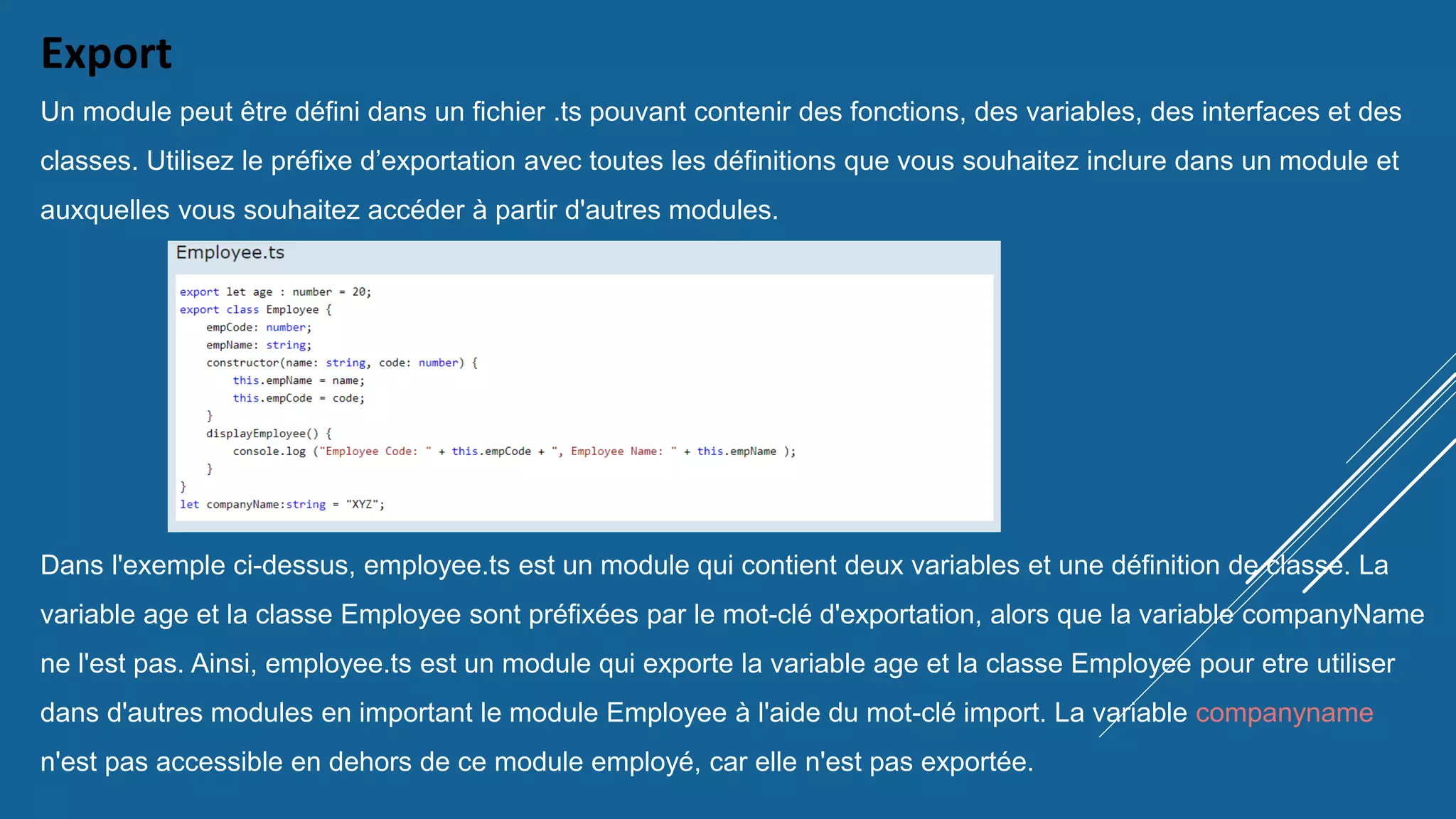 Export
Un module peut être défini dans un fichier .ts pouvant contenir des fonctions, des variables, des interfaces et des
classes. Utilisez le préfixe d’exportation avec toutes les définitions que vous souhaitez inclure dans un module et
auxquelles vous souhaitez accéder à partir d'autres modules.
Dans l'exemple ci-dessus, employee.ts est un module qui contient deux variables et une définition de classe. La
variable age et la classe Employee sont préfixées par le mot-clé d'exportation, alors que la variable companyName
ne l'est pas. Ainsi, employee.ts est un module qui exporte la variable age et la classe Employee pour etre utiliser
dans d'autres modules en important le module Employee à l'aide du mot-clé import. La variable companyname
n'est pas accessible en dehors de ce module employé, car elle n'est pas exportée.
 