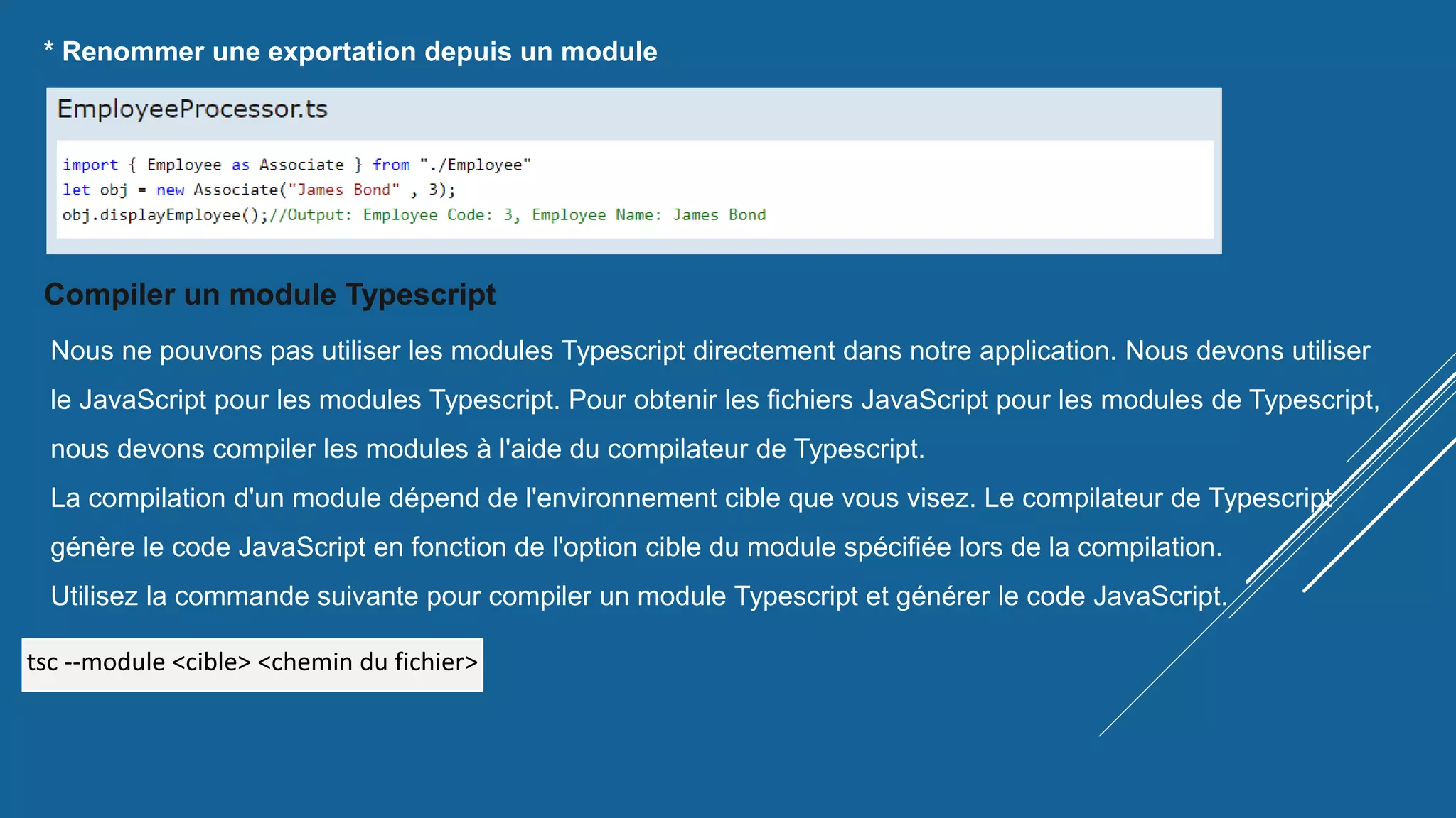 * Renommer une exportation depuis un module
Compiler un module Typescript
Nous ne pouvons pas utiliser les modules Typescript directement dans notre application. Nous devons utiliser
le JavaScript pour les modules Typescript. Pour obtenir les fichiers JavaScript pour les modules de Typescript,
nous devons compiler les modules à l'aide du compilateur de Typescript.
La compilation d'un module dépend de l'environnement cible que vous visez. Le compilateur de Typescript
génère le code JavaScript en fonction de l'option cible du module spécifiée lors de la compilation.
Utilisez la commande suivante pour compiler un module Typescript et générer le code JavaScript.
tsc --module <cible> <chemin du fichier>
 