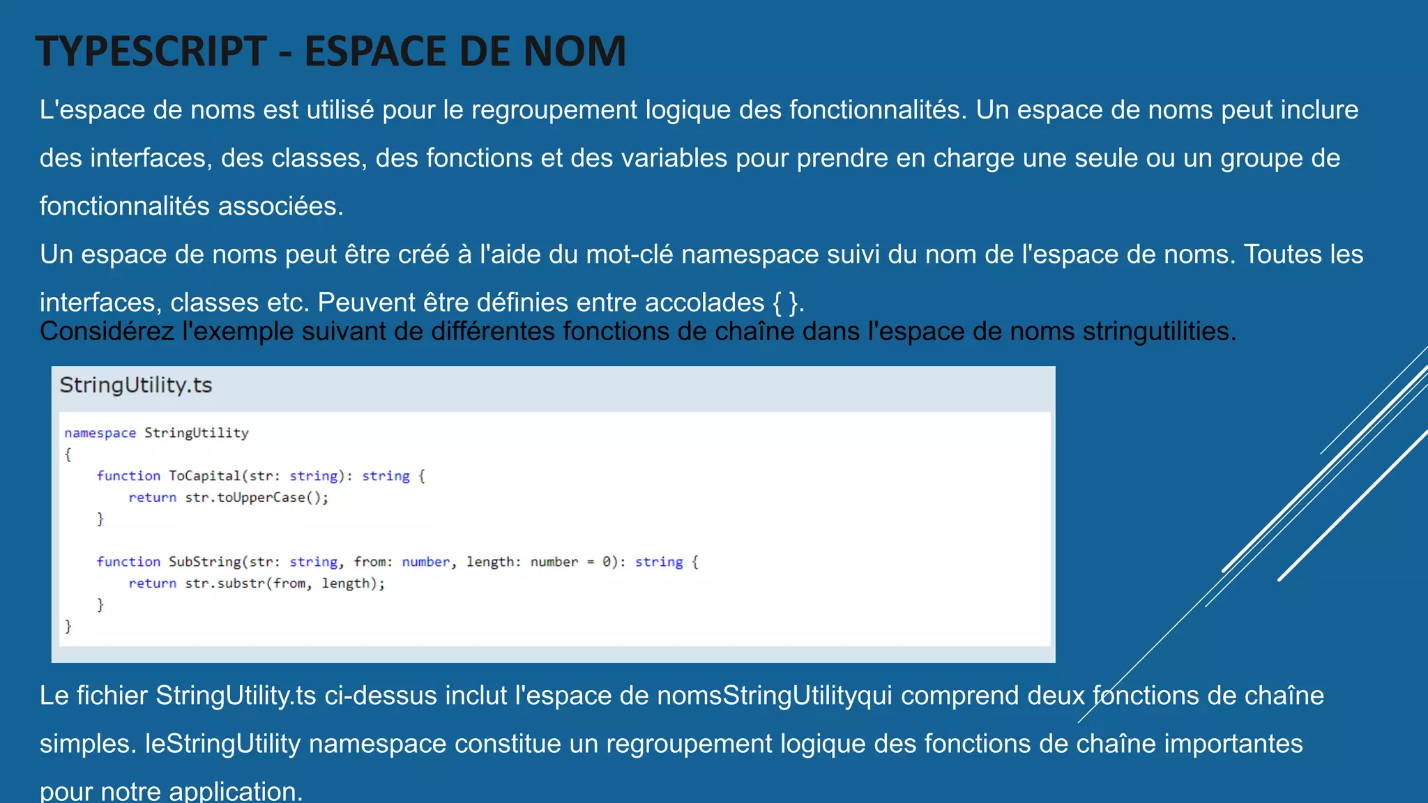 TYPESCRIPT - ESPACE DE NOM
L'espace de noms est utilisé pour le regroupement logique des fonctionnalités. Un espace de noms peut inclure
des interfaces, des classes, des fonctions et des variables pour prendre en charge une seule ou un groupe de
fonctionnalités associées.
Un espace de noms peut être créé à l'aide du mot-clé namespace suivi du nom de l'espace de noms. Toutes les
interfaces, classes etc. Peuvent être définies entre accolades { }.
Considérez l'exemple suivant de différentes fonctions de chaîne dans l'espace de noms stringutilities.
Le fichier StringUtility.ts ci-dessus inclut l'espace de nomsStringUtilityqui comprend deux fonctions de chaîne
simples. leStringUtility namespace constitue un regroupement logique des fonctions de chaîne importantes
pour notre application.
 