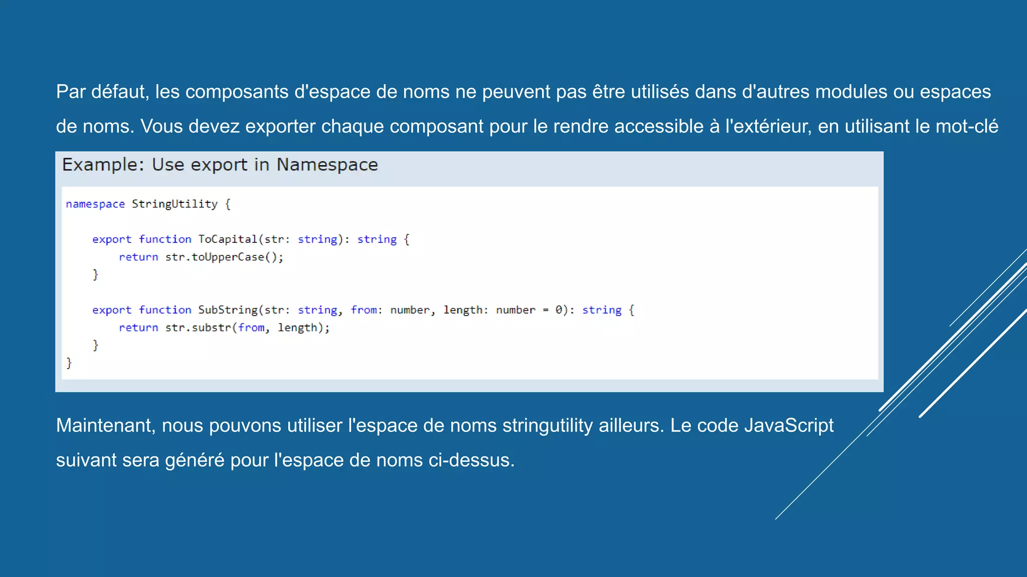 Par défaut, les composants d'espace de noms ne peuvent pas être utilisés dans d'autres modules ou espaces
de noms. Vous devez exporter chaque composant pour le rendre accessible à l'extérieur, en utilisant le mot-clé
export comme indiqué ci-dessous.
Maintenant, nous pouvons utiliser l'espace de noms stringutility ailleurs. Le code JavaScript
suivant sera généré pour l'espace de noms ci-dessus.
 