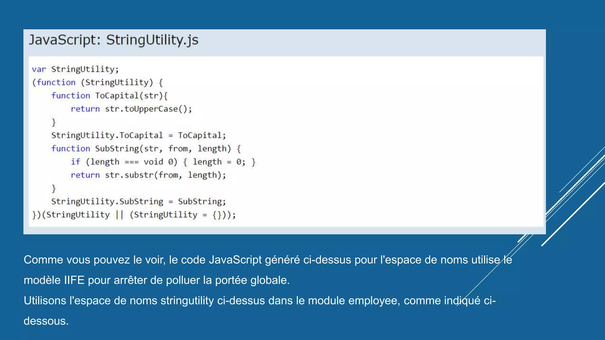 Comme vous pouvez le voir, le code JavaScript généré ci-dessus pour l'espace de noms utilise le
modèle IIFE pour arrêter de polluer la portée globale.
Utilisons l'espace de noms stringutility ci-dessus dans le module employee, comme indiqué ci-
dessous.
 