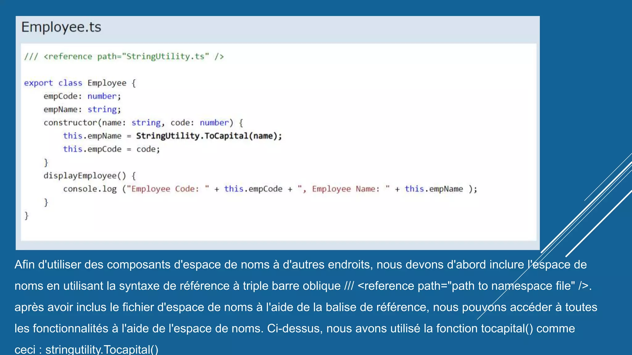Afin d'utiliser des composants d'espace de noms à d'autres endroits, nous devons d'abord inclure l'espace de
noms en utilisant la syntaxe de référence à triple barre oblique /// <reference path="path to namespace file" />.
après avoir inclus le fichier d'espace de noms à l'aide de la balise de référence, nous pouvons accéder à toutes
les fonctionnalités à l'aide de l'espace de noms. Ci-dessus, nous avons utilisé la fonction tocapital() comme
ceci : stringutility.Tocapital()
 