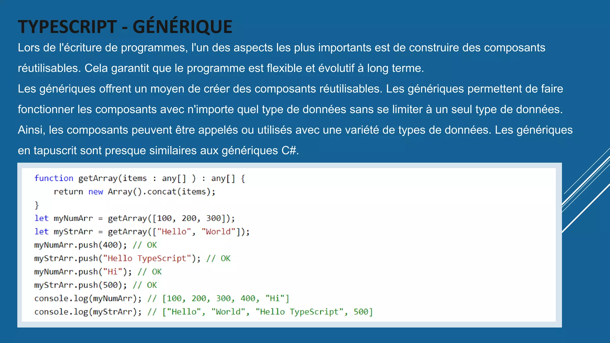 TYPESCRIPT - GÉNÉRIQUE
Lors de l'écriture de programmes, l'un des aspects les plus importants est de construire des composants
réutilisables. Cela garantit que le programme est flexible et évolutif à long terme.
Les génériques offrent un moyen de créer des composants réutilisables. Les génériques permettent de faire
fonctionner les composants avec n'importe quel type de données sans se limiter à un seul type de données.
Ainsi, les composants peuvent être appelés ou utilisés avec une variété de types de données. Les génériques
en tapuscrit sont presque similaires aux génériques C#.
Voyons pourquoi nous avons besoin de génériques en utilisant l'exemple suivant.
 
