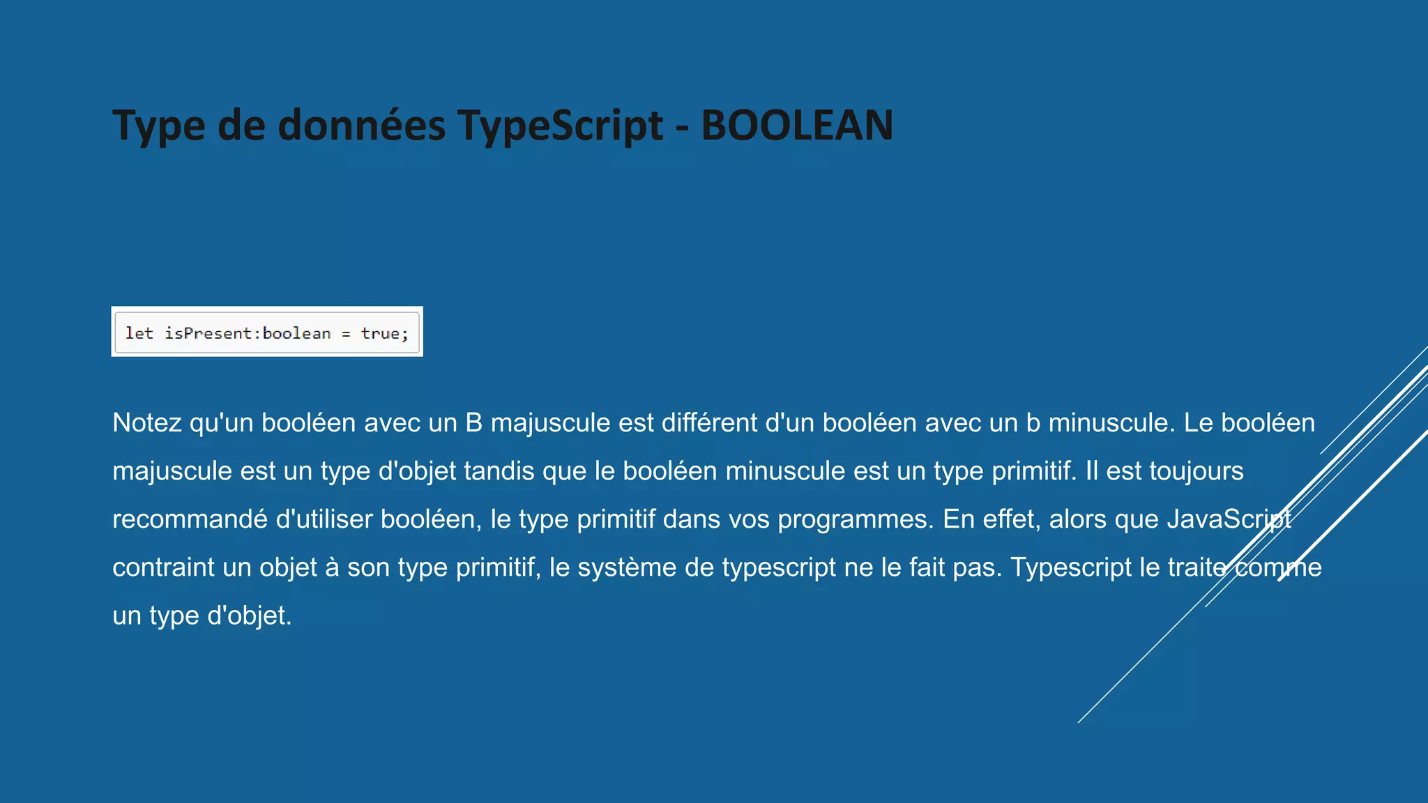 Type de données TypeScript - BOOLEAN
Notez qu'un booléen avec un B majuscule est différent d'un booléen avec un b minuscule. Le booléen
majuscule est un type d'objet tandis que le booléen minuscule est un type primitif. Il est toujours
recommandé d'utiliser booléen, le type primitif dans vos programmes. En effet, alors que JavaScript
contraint un objet à son type primitif, le système de typescript ne le fait pas. Typescript le traite comme
un type d'objet.
 