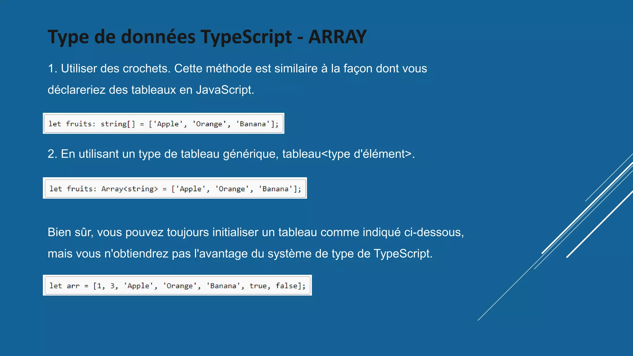Type de données TypeScript - ARRAY
1. Utiliser des crochets. Cette méthode est similaire à la façon dont vous
déclareriez des tableaux en JavaScript.
2. En utilisant un type de tableau générique, tableau<type d'élément>.
Bien sûr, vous pouvez toujours initialiser un tableau comme indiqué ci-dessous,
mais vous n'obtiendrez pas l'avantage du système de type de TypeScript.
 