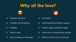 Why all the love?
Modular structure
Friendly with all editors
Scalable
Easy to learn
Easy to debug so less bugs!
Has Types
Good tooling and library support
Powers major production apps
Devs can be onboard fairly quickly
Works on both client and server
😍
 