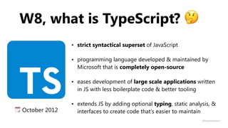 W8, what is TypeScript? 🤔
• strict syntactical superset of JavaScript
• programming language developed & maintained by
Microsoft that is completely open-source
• eases development of large scale applications written
in JS with less boilerplate code & better tooling
• extends JS by adding optional typing, static analysis, &
interfaces to create code that's easier to maintain🗓 October 2012
@fvcproductions
 