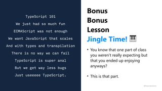 Bonus
Bonus
Lesson
Jingle Time! 🎹
• You know that one part of class
you weren’t really expecting but
that you ended up enjoying
anyways?
• This is that part.
TypeScript 101
We just had so much fun
ECMAScript was not enough
We want JavaScript that scales
And with types and transpilation
There is no way we can fail
TypeScript is super anal
But we get way less bugs
Just useeeee TypeScript.
@fvcproductions
 