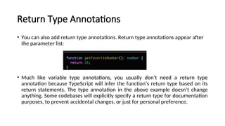 Return Type Annotations
• You can also add return type annotations. Return type annotations appear after
the parameter list:
• Much like variable type annotations, you usually don’t need a return type
annotation because TypeScript will infer the function’s return type based on its
return statements. The type annotation in the above example doesn’t change
anything. Some codebases will explicitly specify a return type for documentation
purposes, to prevent accidental changes, or just for personal preference.
ill infer the function’s return type based on its return statements. The type annotation in the above example doesn’t change anything. Some codebases will explicitly specify
 