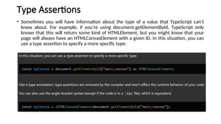 Type Assertions
• Sometimes you will have information about the type of a value that TypeScript can’t
know about. For example, if you’re using document.getElementById, TypeScript only
knows that this will return some kind of HTMLElement, but you might know that your
page will always have an HTMLCanvasElement with a given ID. In this situation, you can
use a type assertion to specify a more specific type:
 