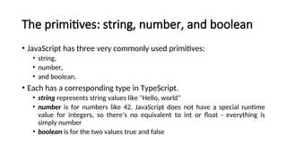 The primitives: string, number, and boolean
• JavaScript has three very commonly used primitives:
• string,
• number,
• and boolean.
• Each has a corresponding type in TypeScript.
• string represents string values like "Hello, world"
• number is for numbers like 42. JavaScript does not have a special runtime
value for integers, so there’s no equivalent to int or float - everything is
simply number
• boolean is for the two values true and false
 