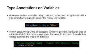 Type Annotations on Variables
• When you declare a variable using const, var, or let, you can optionally add a
type annotation to explicitly specify the type of the variable:
• In most cases, though, this isn’t needed. Wherever possible, TypeScript tries to
automatically infer the types in your code. For example, the type of a variable is
inferred based on the type of its initializer:
 