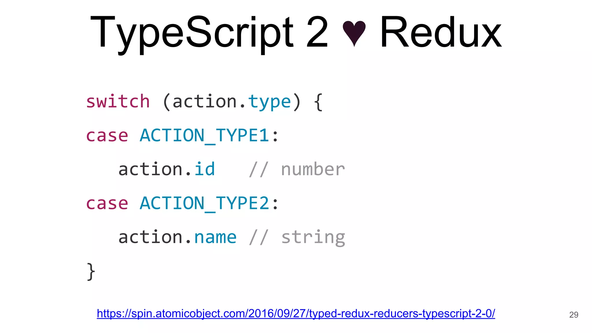 TypeScript 2 ♥ Redux
https://spin.atomicobject.com/2016/09/27/typed-redux-reducers-typescript-2-0/
switch (action.type) {
case ACTION_TYPE1:
action.id // number
case ACTION_TYPE2:
action.name // string
}
29
 