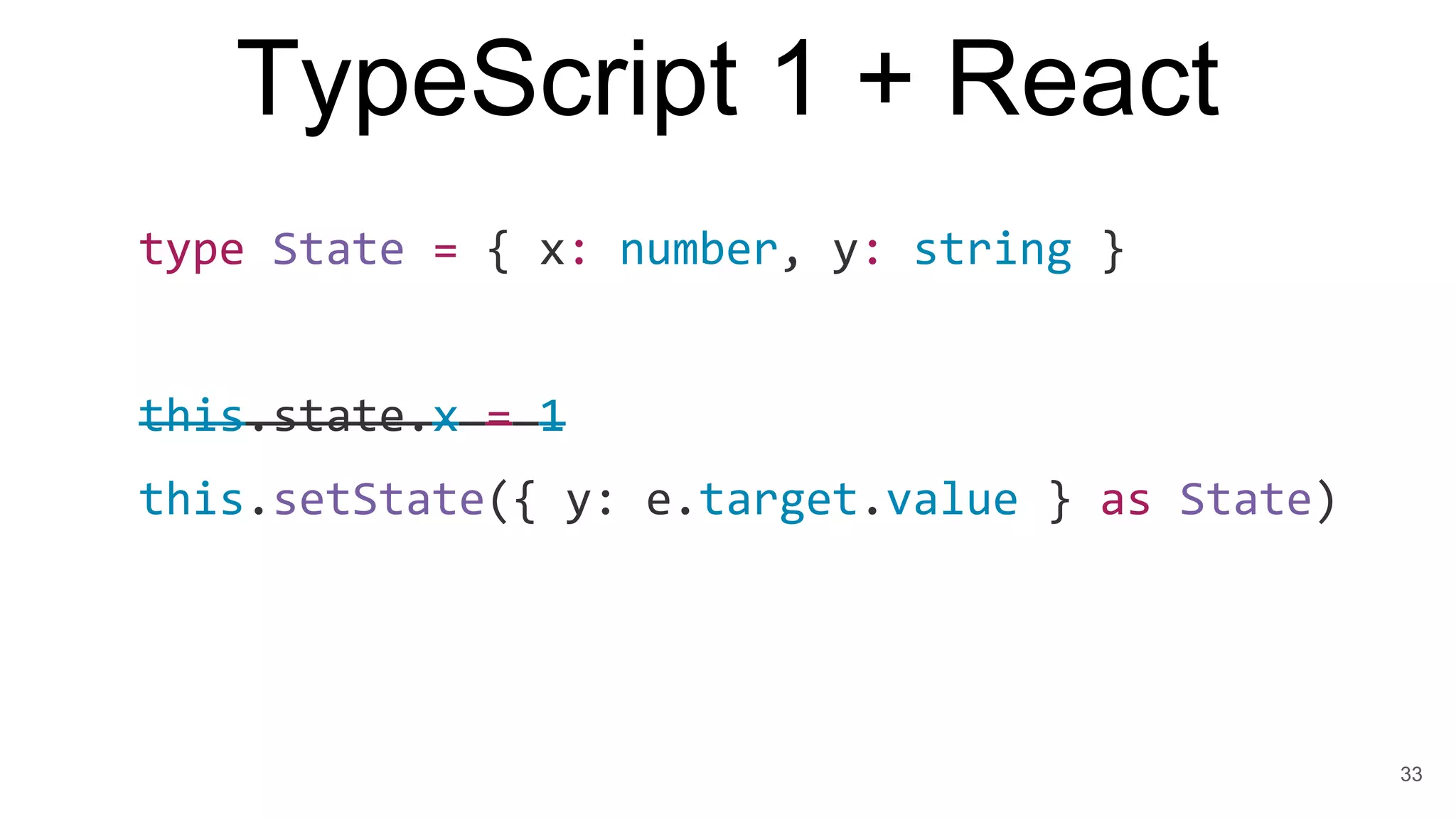TypeScript 1 + React
type State = { x: number, y: string }
this.state.x = 1
this.setState({ y: e.target.value } as State)
33
 