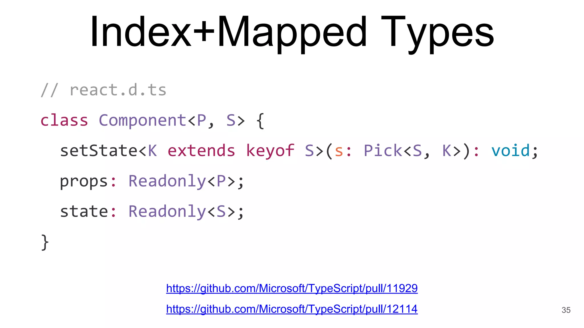 Index+Mapped Types
// react.d.ts
class Component<P, S> {
setState<K extends keyof S>(s: Pick<S, K>): void;
props: Readonly<P>;
state: Readonly<S>;
}
35
https://github.com/Microsoft/TypeScript/pull/11929
https://github.com/Microsoft/TypeScript/pull/12114
 
