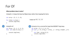 For Of
What problem does it solve?
Using for- in loops the keys by Object.keys rather than looping the items
var array = [1, 2, 3, 4];
for (item in array) {
console.log(item);
}
Loops out ”0”, ”1”, ”2”
var array = [1, 2, 3, 4, 5],
for( let item of array ) {
console.log(item);
}
Using for-of
var array = [1, 2, 3, 4, 5];
for (var _i = 0, array_1 = array; _i < array_1.length; _i++)
{
var item = array_1[_i];
console.log(item);
}
Converts it to a normal for-loop that DOESN’T loop keys1 2
 