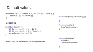 Default values
function test(a: number = 2, b: string = 'test') {
console.log('do stuff');
}
function test(a, b) {
if (a === void 0) { a = 2; }
if (b === void 0) { b = 'test'; }
console.log('do stuff');
}
Becomes
Checks if it is set, if no then set it to value you decided
function test( config = mandatory() ) {
}
function mandatory() {
throw ' config missing ';
}
function test(config) {
if(!config) {
throw 'config needed'
}
}
 