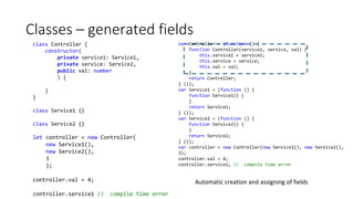 Classes – generated fields
class Controller {
constructor(
private service1: Service1,
private service: Service2,
public val: number
) {
}
}
class Service1 {}
class Service2 {}
let controller = new Controller(
new Service1(),
new Service2(),
3
);
controller.val = 4;
controller.service1 // compile time error
var Controller = (function () {
function Controller(service1, service, val) {
this.service1 = service1;
this.service = service;
this.val = val;
}
return Controller;
} ());
var Service1 = (function () {
function Service1() {
}
return Service1;
} ());
var Service2 = (function () {
function Service2() {
}
return Service2;
} ());
var controller = new Controller(new Service1(), new Service2(),
3);
controller.val = 4;
controller.service1; // compile time error
Automatic creation and assigning of fields
 