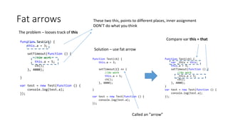 Fat arrows
The problem – looses track of this
function Test(cb) {
this.a = 3;
setTimeout(function () {
//do work
this.a = 5;
cb();
}, 4000);
}
var test = new Test(function () {
console.log(test.a);
});
These two this, points to different places, inner assignment
DON’T do what you think
Solution – use fat arrow
function Test(cb) {
this.a = 3;
setTimeout(() => {
//do work
this.a = 5;
cb();
}, 4000);
}
var test = new Test(function () {
console.log(test.a);
});
function Test(cb) {
var _this = this;
this.a = 3;
setTimeout(function () {
//do work
_this.a = 5;
cb();
}, 4000);
}
var test = new Test(function () {
console.log(test.a);
});
Compare var this = that
Called an ”arrow”
 