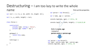 Destructuring – I am too lazy to write the whole
name
var rect = { x: 0, y: 10, width: 15, height: 20 };
var { x, y, width, height} = rect;
class Person {
constructor(
private name: string = "Chris",
private age: number = 36) {
}
getName() {
return this.name;
}
toString() {
}
}
var person = new Person();
var { name, age } = person;
console.log(name, age); // chris, 36
console.log(x, y, width, height); // 0,10,15,20
Pick out the properties
Refer to name, age
instead of
person.name or person.age
var person = new Person();
var name = person.name, age = person.age;
console.log(name, age); // chris, 36
 