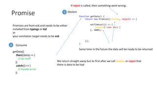 Promise
Promises are from es6 and needs to be either
installed from typings or tsd
or
your comilation target needs to be es6
function getData() {
return new Promise((resolve, reject) => {
setTimeout(() => {
resolve('some data')
}, 3000);
});
}
Some time in the future the data will be ready to be returned
We return straight away but its first after we call resolve or reject that
there is data to be had
If reject is called, then something went wrong..
getData()
.then((data) => {
// do stuff
})
.catch(() => {
// handle error
})
1
Consume2
Declare
 