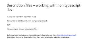 Description files – working with non typescript
libs
A lot of libs are written are written in es5
We want to be able to use them in our typescript project
BUT
We want types – answer is description files
Definitely typed is a large repo for most known 3rd party libs out there, http://definitelytyped.org/
Description files can be downloaded from there using a tool called tsd or the new typings
 