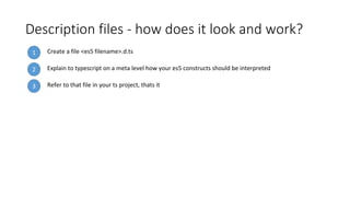 Description files - how does it look and work?
1 Create a file <es5 filename>.d.ts
3 Refer to that file in your ts project, thats it
2 Explain to typescript on a meta level how your es5 constructs should be interpreted
 