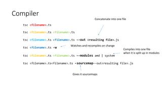 Compiler
tsc <filename>.ts
tsc <filename>.ts <filename>.ts
tsc <filename>.ts <filename>.ts --out <resulting file>.js
tsc <filename>.ts -w
tsc <filename>.ts <filename>.ts --modules amd | system
tsc <filename>.ts<filename>.ts -sourcemap--out<resulting file>.js
Concatenate into one file
Watches and recompiles on change
Compiles into one file
when it is split up in modules
Gives it sourcemaps
 