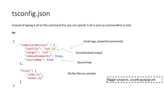 tsconfig.json
Instead of typing it all on the command line you can specify it all in json so commandline is only
tsc
{
"compilerOptions" : {
"outFile": "out.js",
"target": "es5",
"removeComments": true,
"sourceMap": true
},
"files": [
"code.ts",
"other.ts"
]
}
Small app, powerful commands
Concatenated output
Sourcemap
All the files to compile
Bigger projects, usually gulp/grunt
 