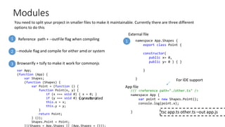 Modules
You need to split your project in smaller files to make it maintainable. Currently there are three different
options to do this
--module flag and compile for either amd or system
Browserify + tsify to make it work for commonjs
1
3
2
1
/// <reference path="./other.ts" />
namespace App {
var point = new Shapes.Point();
console.log(point.x);
}
namespace App.Shapes {
export class Point {
constructor(
public x= 0,
public y= 0 ) { }
}
}
tsc app.ts other.ts –out app.js
var App;
(function (App) {
var Shapes;
(function (Shapes) {
var Point = (function () {
function Point(x, y) {
if (x === void 0) { x = 0; }
if (y === void 0) { y = 0; }
this.x = x;
this.y = y;
}
return Point;
} ());
Shapes.Point = Point;
})(Shapes = App.Shapes || (App.Shapes = {}));
Reference path + --outFile flag when compiling
External file
App file
Concatenated
For IDE support
 