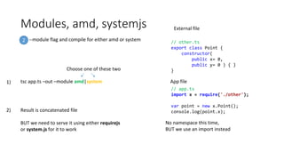 Modules, amd, systemjs
--module flag and compile for either amd or system2
tsc app.ts –out –module amd|system
Choose one of these two
// app.ts
import x = require('./other');
var point = new x.Point();
console.log(point.x);
// other.ts
export class Point {
constructor(
public x= 0,
public y= 0 ) { }
}
External file
App file
No namespace this time,
BUT we use an import instead
Result is concatenated file
BUT we need to serve it using either requirejs
or system.js for it to work
1)
2)
 