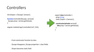 Controllers
Ctrl.$inject = ['$scope','service'];
function Controller($scope, service){
$scope.prop = service.getValue();
}
angular.module('app').controller('ctrl', Ctrl);
export class Controller {
prop:string;
static $inject = ['service'];
constructor(private service){
this.prop = service.getValue();
}
}
- From constructor function to class
- $scope disappears, $scope properties = class fields
- $inject becomes static field
 