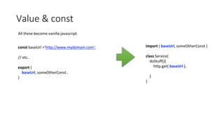 Value & const
All these become vanilla javascript
const baseUrl =‘http://www.mydomain.com';
// etc..
export {
baseUrl, someOtherConst..
}
import { baseUrl, someOtherConst }
class Service{
doStuff(){
http.get( baseUrl );
}
}
 