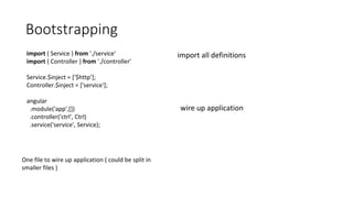 Bootstrapping
import { Service } from './service'
import { Controller } from './controller'
Service.$inject = ['$http'];
Controller.$inject = ['service'];
angular
.module('app',[])
.controller('ctrl', Ctrl)
.service('service', Service);
One file to wire up application ( could be split in
smaller files )
import all definitions
wire up application
 