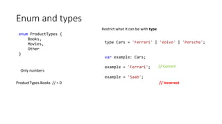 Enum and types
enum ProductTypes {
Books,
Movies,
Other
}
Only numbers
type Cars = 'Ferrari' | 'Volvo' | 'Porsche';
var example: Cars;
example = 'Ferrari';
example = 'Saab';
Restrict what it can be with type
// Correct
// IncorrectProductTypes.Books // = 0
 
